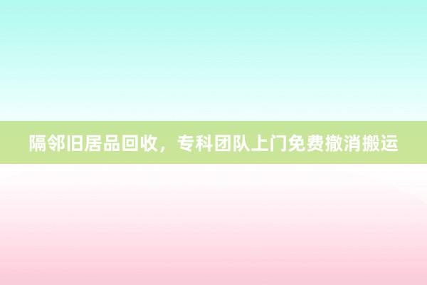 隔邻旧居品回收，专科团队上门免费撤消搬运
