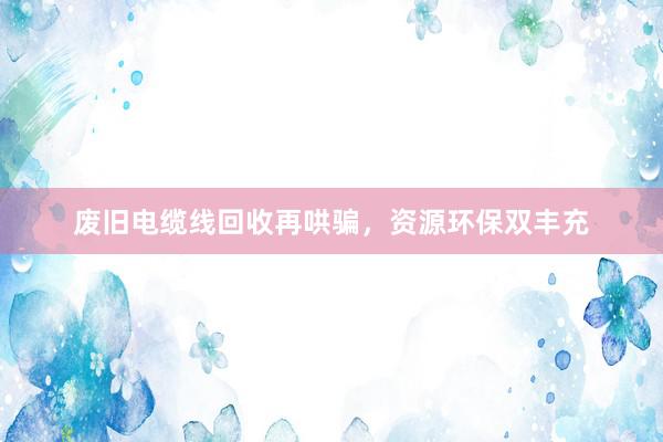 废旧电缆线回收再哄骗，资源环保双丰充