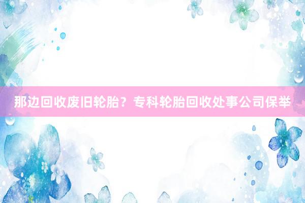 那边回收废旧轮胎？专科轮胎回收处事公司保举