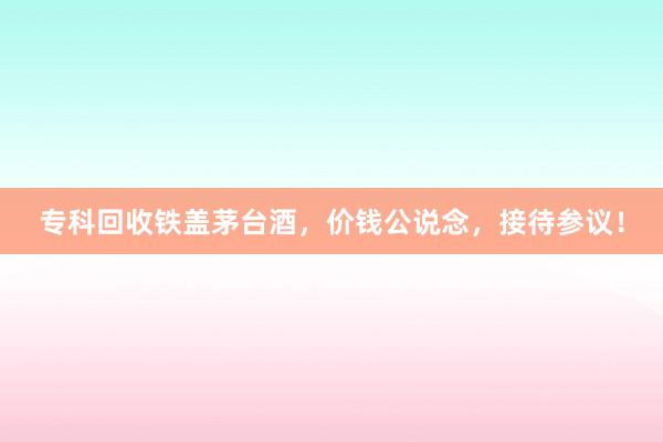 专科回收铁盖茅台酒，价钱公说念，接待参议！